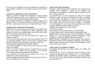 El canon de los ortodoxos (o sea los 200 millones de cristianos del
Oriente Medio): aceptan como los católicos todos los 73 libros de la
Biblia.
¿Cuándo fue establecido el Canon de la Biblia?
Desde los primeros tiempos del cristianismo la Iglesia católica
consideraba algunos escritos como "canónicos" (o inspirados) y
otros los rechazó. A éstos últimos los llamó apócrifos.
Las primeras decisiones de la Iglesia en relación al Canon de la
Biblia se Dieron en el Concilio Ecuménico de Hipona (África) en el
año 393. La última definición fue en el Concilio de Trento en 1546.
¿Cuáles son los criterios de Canonicidad?
Responderemos a esta pregunta: ¿Qué criterios tuvo la Iglesia para
saber que un libro es inspirado? Es difícil responder a esta
pregunta. Sabemos que la Iglesia aceptó ciertos libros de la Biblia,
pero no sabemos con precisión el motivo.
Aquí nos encontramos con algo del misterio de la Iglesia, que
requiere nuestra fe.
A la raíz de todo esto está el poder que Jesús entregó a Pedro: "Te
doy las llaves del Reino..."(Mt. 18, 18). Es decir, el Espíritu Santo
garantiza las decisiones de la Iglesia y la guarda de todo error.
Aun así, podemos establecer los siguientes criterios:
a) El origen apostólico, es decir, que un libro tenga como autor
seguro a un apóstol.
b) El uso que hizo la Iglesia primitiva de ciertos libros; eso es, los
libros que fueron usados por los apóstoles y las primeras
comunidades cristianas, seguramente son Canónicos.
c) La coherencia, es decir, que la enseñanza de un libro sea
coherente con el resto de la Escritura.
d) Para el Antiguo Testamento la Iglesia asumió el Canon o lista de
libros ya aceptados por los hebreos.
¿Qué son los libros apócrifos?
Se llaman apócrifos ciertos libros religiosos, que la Iglesia no ha
aceptado como inspirados, a pesar que su contenido sea
semejante a los de la Biblia. La palabra apócrifo es griega y quiere
decir "oculto, escondido".
Los apócrifos del A.T. fueron escritos por judíos con el deseo
piadoso de añadir consejos o exhortaciones morales, o completar
la historia bíblica con ejemplos y cuentos. Los apócrifos del N.T.
fueron escritos por cristianos con el fin de satisfacer la curiosidad
de los fieles, sobre los hechos de Jesús, la Virgen... no presentes
en los Evangelios. Por eso, narran cosas ejemplares pero falsas,
pueriles y fantasiosas sobre la infancia de Jesús.
La Iglesia los ha excluido por varias razones:
a) Su autor es incierto.
b) Sus escritos muy recientes, algunos de la Edad Media.
c) Tienen falsas o autor, contienen errores, exageraciones, etc.
Del A.T. tenemos: Libros de Enoc, Libro de los Jubileos o "Pequeño
Génesis", 3 y 4 de los Macabeos, oración de Manasés o salmo
penitencial, 3 y 4 libro de Esdras", Salmos de Salomón.
Del N.T. tenemos: Evangelio de Tomás, Evangelio de los Hebreos,
Evangelio de Pedro, Proto evangelio de Santiago, La Asunción de
María, Carta de Nuestro Señor a Abgar, cartas apostólicas, 3 carta
de san Pablo a los Corintios.
¿Cómo saber si una Biblia es católica?
Es bastante fácil distinguir una edición católica de la Biblia. Hay
tres señales:
a) Libros del A.T.: Si el A.T. consta de al menos 46 libros y están
incluidos los deuterocanónicos (Tobías, Judit, 1 y 2 de Macabeos,
Sabiduría, Eclesiástico y Baruc) esa Biblia es casi seguro católico.
Se dice "casi" ya que algunas Biblias protestantes incluyen estos
libros al final del A.T.
 