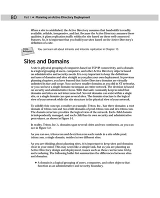 80    Part I ✦ Planning an Active Directory Deployment



            When a site is established, the Active Directory assumes that bandwidth is readily
            available, reliable, inexpensive, and fast. Because the Active Directory assumes these
            qualities, it plans replication traffic within the site based on these well-connected
            features. So, it is important that you build your sites based on the Active Directory’s
            definition of a site.

     Cross-        You can learn all about intrasite and intersite replication in Chapter 13.
     Reference



      Sites and Domains
            A site is physical grouping of computers based on TCP/IP connectivity, and a domain
            is a logical grouping of users, computers, and other Active Directory objects based
            on administrative and security needs. It is very important to keep the definitions
            and uses of domains and sites straight as you plan your own deployment. In previous
            planning chapters, you have learned that Active Directory domains are virtually
            unlimited in size and scope. You can have smaller domains as you did in NT networks,
            or you can have a single domain encompass an entire network. The decision is based
            on security and administrative focus. With that said, constantly keep in mind that
            domains and sites are not interconnected. Several domains can exist within a single
            site, or a single domain can span several sites. The domain structure is the logical
            view of your network while the site structure is the physical view of your network.

            To solidify this concept, consider an example. Triton, Inc., has three domains: a root
            domain of triton.com and two child domains of prod.triton.com and dev.triton.com.
            The domain structure provides the logical view of the network. Each child domain
            is independently managed, and each child has its own security and administrative
            procedures, as shown in Figure 5-1.

            In reality, Triton, Inc.’s, domains span several cities and two continents, as you can
            see in Figure 5-2.

            As you can see, triton.com and dev.triton.com each reside in a site while prod.
            triton.com, a single domain, resides in two different sites.

            As you are thinking about planning sites, it is important to keep sites and domains
            clear in your mind. This may seem like a simple task, but as you are planning an
            Active Directory design and deployment, issues such as these can become tricky
            and confusing. The following bullet list summarizes the differences between sites
            and domains:

                 ✦ A domain is a logical grouping of users, computers, and other objects that
                   function as an administrative and security boundary.
 