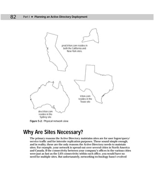 82   Part I ✦ Planning an Active Directory Deployment




                                    prod.triton.com resides in
                                     both the California and
                                         New York sites.




                                                      triton.com
                                                    resides in the
                                                      Texas site


                dev.triton.com
                resides in the
                 Sydney site
         Figure 5-2: Physical network view



     Why Are Sites Necessary?
         The primary reasons the Active Directory maintains sites are for user logon/query/
         service traffic and for intersite replication purposes. These sound simple enough,
         and in reality, these are the only reasons the Active Directory needs to maintain
         sites. For example, your network is spread out over several cities in North America
         and Canada. If the connectivity between your company’s offices in the various cities
         were just as fast as the LAN connectivity within each office, you would have no
         need for multiple sites. But unfortunately, networking technology hasn’t evolved
 