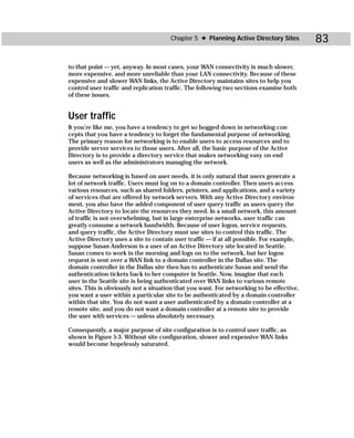 Chapter 5 ✦ Planning Active Directory Sites         83

to that point — yet, anyway. In most cases, your WAN connectivity is much slower,
more expensive, and more unreliable than your LAN connectivity. Because of these
expensive and slower WAN links, the Active Directory maintains sites to help you
control user traffic and replication traffic. The following two sections examine both
of these issues.


User traffic
It you’re like me, you have a tendency to get so bogged down in networking con-
cepts that you have a tendency to forget the fundamental purpose of networking.
The primary reason for networking is to enable users to access resources and to
provide server services to those users. After all, the basic purpose of the Active
Directory is to provide a directory service that makes networking easy on end
users as well as the administrators managing the network.

Because networking is based on user needs, it is only natural that users generate a
lot of network traffic. Users must log on to a domain controller. Then users access
various resources, such as shared folders, printers, and applications, and a variety
of services that are offered by network servers. With any Active Directory environ-
ment, you also have the added component of user query traffic as users query the
Active Directory to locate the resources they need. In a small network, this amount
of traffic is not overwhelming, but in large enterprise networks, user traffic can
greatly consume a network bandwidth. Because of user logon, service requests,
and query traffic, the Active Directory must use sites to control this traffic. The
Active Directory uses a site to contain user traffic — if at all possible. For example,
suppose Susan Anderson is a user of an Active Directory site located in Seattle.
Susan comes to work in the morning and logs on to the network, but her logon
request is sent over a WAN link to a domain controller in the Dallas site. The
domain controller in the Dallas site then has to authenticate Susan and send the
authentication tickets back to her computer in Seattle. Now, imagine that each
user in the Seattle site is being authenticated over WAN links to various remote
sites. This is obviously not a situation that you want. For networking to be effective,
you want a user within a particular site to be authenticated by a domain controller
within that site. You do not want a user authenticated by a domain controller at a
remote site, and you do not want a domain controller at a remote site to provide
the user with services — unless absolutely necessary.

Consequently, a major purpose of site configuration is to control user traffic, as
shown in Figure 5-3. Without site configuration, slower and expensive WAN links
would become hopelessly saturated.
 