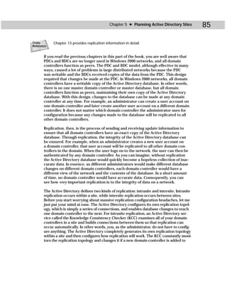 Chapter 5 ✦ Planning Active Directory Sites          85

Cross-      Chapter 13 provides replication information in detail.
Reference


       If you read the previous chapters in this part of the book, you are well aware that
       PDCs and BDCs are no longer used in Windows 2000 networks, and all domain
       controllers function as peers. The PDC and BDC model, although effective in many
       ways, caused a lot of problems in large distributed networks because the PDC
       was writable and the BDCs received copies of the data from the PDC. This design
       required that changes be made at the PDC. In Windows 2000 networks, all domain
       controllers have a writable copy of the Active Directory database. In other words,
       there is no one master domain controller or master database, but all domain
       controllers function as peers, maintaining their own copy of the Active Directory
       database. With this design, changes to the database can be made at any domain
       controller at any time. For example, an administrator can create a user account on
       one domain controller and later create another user account on a different domain
       controller. It does not matter which domain controller the administrator uses for
       configuration because any changes made to the database will be replicated to all
       other domain controllers.

       Replication, then, is the process of sending and receiving update information to
       ensure that all domain controllers have an exact copy of the Active Directory
       database. Through replication, the integrity of the Active Directory database can
       be ensured. For example, when an administrator creates a new user account on
       a domain controller, that user account will be replicated to all other domain con-
       trollers in the domain. When the user logs on to the network, the user can then be
       authenticated by any domain controller. As you can imagine, without replication
       the Active Directory database would quickly become a hopeless collection of inac-
       curate data. In essence, as different administrators would make different database
       changes on different domain controllers, each domain controller would have a
       different view of the network and the contents of the database. In a short amount
       of time, no domain controller would have accurate data. Consequently, you can
       see how very important replication is to the integrity of data on a network.

       The Active Directory defines two kinds of replication: intrasite and intersite. Intrasite
       replication occurs within a site, while intersite replication occurs between sites.
       Before you start worrying about massive replication configuration headaches, let me
       just put your mind at ease. The Active Directory configures its own replication topol-
       ogy, which is simply a series of connections, and enables database changes to reach
       one domain controller to the next. For intrasite replication, an Active Directory ser-
       vice called the Knowledge Consistency Checker (KCC) examines all of your domain
       controllers in a site and builds connections between them so that replication can
       occur automatically. In other words, you, as the administrator, do not have to config-
       ure anything. The Active Directory completely generates its own replication topology
       within a site and then configures how replication will work. The KCC constantly moni-
       tors the replication topology and changes it if a new domain controller is added to
 