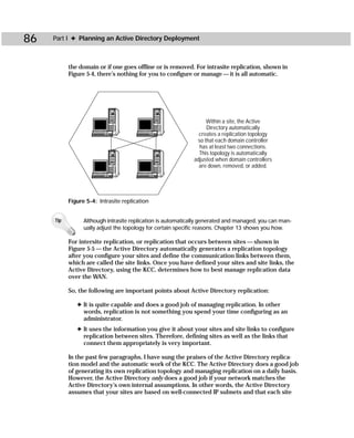 86   Part I ✦ Planning an Active Directory Deployment



           the domain or if one goes offline or is removed. For intrasite replication, shown in
           Figure 5-4, there’s nothing for you to configure or manage — it is all automatic.




                                                                  Within a site, the Active
                                                                  Directory automatically
                                                               creates a replication topology
                                                              so that each domain controller
                                                               has at least two connections.
                                                               This topology is automatically
                                                             adjusted when domain controllers
                                                               are down, removed, or added.




           Figure 5-4: Intrasite replication


     Tip         Although intrasite replication is automatically generated and managed, you can man-
                 ually adjust the topology for certain specific reasons. Chapter 13 shows you how.

           For intersite replication, or replication that occurs between sites — shown in
           Figure 5-5 — the Active Directory automatically generates a replication topology
           after you configure your sites and define the communication links between them,
           which are called the site links. Once you have defined your sites and site links, the
           Active Directory, using the KCC, determines how to best manage replication data
           over the WAN.

           So, the following are important points about Active Directory replication:

              ✦ It is quite capable and does a good job of managing replication. In other
                words, replication is not something you spend your time configuring as an
                administrator.
              ✦ It uses the information you give it about your sites and site links to configure
                replication between sites. Therefore, defining sites as well as the links that
                connect them appropriately is very important.

           In the past few paragraphs, I have sung the praises of the Active Directory replica-
           tion model and the automatic work of the KCC. The Active Directory does a good job
           of generating its own replication topology and managing replication on a daily basis.
           However, the Active Directory only does a good job if your network matches the
           Active Directory’s own internal assumptions. In other words, the Active Directory
           assumes that your sites are based on well-connected IP subnets and that each site
 