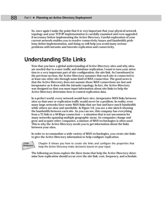 88    Part I ✦ Planning an Active Directory Deployment



            So, once again I make the point that it is very important that your physical network
            topology and your TCP/IP implementation is carefully examined and even upgraded
            if necessary before implementing the Active Directory. Careful exploration of your
            current network enables you to resolve connectivity issues and bandwidth prob-
            lems before implementation, and doing so will help you avoid many serious
            problems with intrasite and intersite replication and connectivity.



      Understanding Site Links
            Now that you have a global understanding of Active Directory sites and why sites
            are needed due to a user traffic and database replication, I want to turn your atten-
            tion to a very important part of site configuration, the site link. As I mentioned in
            the previous section, the Active Directory assumes that each site is connected to
            at least one other site through some kind of WAN connection. The good news is
            that the Active Directory does not assume those WAN connections are fast and
            inexpensive as it does with the intrasite topology. In fact, the Active Directory
            was designed so that you must input information about site links to help the
            Active Directory determine how to control replication data.

            In a perfect world, every network would have nice, inexpensive WAN links between
            sites so that user or replication traffic would never be a problem. In reality, even
            many large networks have some WAN links that are fast and have much bandwidth
            while others are slow and unreliable. In Figure 5-6, you see a site sketch showing
            the bandwidth between each site. As you can see, this company has everything
            from a T1 link to a 56 Kbps connection — a situation that is not uncommon for
            many networks spanning multiple geographic areas. As companies change and
            grow and acquire other companies, a mixture of WAN technologies is often used.
            This is why the Active Directory needs you to get information about the links
            between your sites.

            In order to accommodate a wide variety of WAN technologies, you create site links
            to give the Active Directory information to help configure replication.

     Cross-      Chapter 8 shows you how to create site links and configure the properties that
     Reference
                 help the Active Directory make decisions based on your input.

            The following sections explore the three items that help the Active Directory deter-
            mine how replication should occur over the site link: cost, frequency, and schedule.
 
