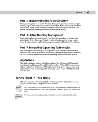 Preface   xi

       Part II: Implementing the Active Directory
       Once you have planned an Active Directory deployment, your next step is to imple-
       ment your plan. This part shows you how to install the Active Directory in a number
       of scenarios; set up forests and trees; configure sites and trusts; set up users, com-
       puters, and groups; publish your resources; and deploy security.


       Part III: Active Directory Management
       Once your implementation is in place, you’ll need to know how to manage and
       maintain the Active Directory. This part explores backup and recovery, various
       tools, defragmentation, replication management, and modification of the schema.


       Part IV: Integrating Supporting Technologies
       This part explores supporting technologies that work with the Active Directory.
       Here, you learn about IntelliMirror, Group Policy, Distributed File System, Indexing
       Service, Exchange Server and the Active Directory, and Domain Name System.


       Appendixes
       The book concludes with six helpful appendixes. You will find an MMC tutorial,
       an exploration of Resource Kit and AdminPak tools, a PDC and BDC upgrade tuto-
       rial, an exploration of Windows 2000 deployment strategies, a schema class and
       attribute reference, and an appendix discussing what’s on the CD-ROM included
       with the book.



 Icons Used in This Book
       This book contains a few icons to help point out important information to you.
       As you see these, make sure you take note of them:

 Caution    This icon gives you information that could cause planning, implementation, or
            functionality problems. I use these only when necessary, so do pay attention to
            them.

Cross-      This icon points the way to useful information in other locations in the book.
Reference
 