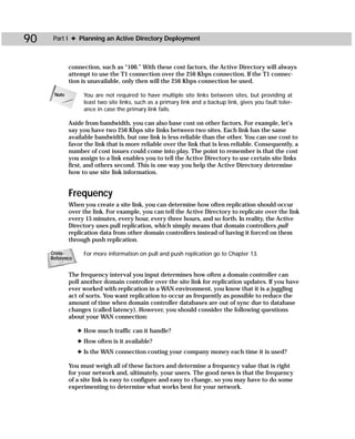90    Part I ✦ Planning an Active Directory Deployment



             connection, such as “100.” With these cost factors, the Active Directory will always
             attempt to use the T1 connection over the 256 Kbps connection. If the T1 connec-
             tion is unavailable, only then will the 256 Kbps connection be used.

      Note         You are not required to have multiple site links between sites, but providing at
                   least two site links, such as a primary link and a backup link, gives you fault toler-
                   ance in case the primary link fails.

             Aside from bandwidth, you can also base cost on other factors. For example, let’s
             say you have two 256 Kbps site links between two sites. Each link has the same
             available bandwidth, but one link is less reliable than the other. You can use cost to
             favor the link that is more reliable over the link that is less reliable. Consequently, a
             number of cost issues could come into play. The point to remember is that the cost
             you assign to a link enables you to tell the Active Directory to use certain site links
             first, and others second. This is one way you help the Active Directory determine
             how to use site link information.


             Frequency
             When you create a site link, you can determine how often replication should occur
             over the link. For example, you can tell the Active Directory to replicate over the link
             every 15 minutes, every hour, every three hours, and so forth. In reality, the Active
             Directory uses pull replication, which simply means that domain controllers pull
             replication data from other domain controllers instead of having it forced on them
             through push replication.

     Cross-        For more information on pull and push replication go to Chapter 13.
     Reference


             The frequency interval you input determines how often a domain controller can
             poll another domain controller over the site link for replication updates. If you have
             ever worked with replication in a WAN environment, you know that it is a juggling
             act of sorts. You want replication to occur as frequently as possible to reduce the
             amount of time when domain controller databases are out of sync due to database
             changes (called latency). However, you should consider the following questions
             about your WAN connection:

                 ✦ How much traffic can it handle?
                 ✦ How often is it available?
                 ✦ Is the WAN connection costing your company money each time it is used?

             You must weigh all of these factors and determine a frequency value that is right
             for your network and, ultimately, your users. The good news is that the frequency
             of a site link is easy to configure and easy to change, so you may have to do some
             experimenting to determine what works best for your network.
 