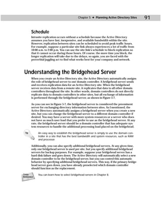 Chapter 5 ✦ Planning Active Directory Sites        91

       Schedule
       Intrasite replication occurs without a schedule because the Active Directory
       assumes you have fast, inexpensive, and available bandwidth within the site.
       However, replication between sites can be scheduled to avoid peak traffic hours.
       For example, suppose a particular site link always experiences a lot of traffic from
       10:00 a.m. to 2:00 p.m. You can use the site link’s schedule to block replication so
       that it cannot occur during those hours. Of course, the more time you block, the
       longer replication will take due to the delays, so again, you are faced with the
       proverbial juggling act to find what works best for your company and network.



 Understanding the Bridgehead Server
       When you create an Active Directory site, the Active Directory automatically assigns
       the role of bridgehead server to one domain controller. A bridgehead server sends
       and receives replication data for an Active Directory site. When the bridgehead
       server receives data from a remote site, it replicates that data to all other domain
       controllers throughout the site. In other words, domain controllers do not directly
       replicate data to domain controllers in other sites, but all exchange of information
       is performed through the bridgehead server, as shown in Figure 5-7.

       As you can see in Figure 5-7, the bridgehead server is considered the preeminent
       server for exchanging directory information between sites. As I mentioned, the
       Active Directory automatically assigns a bridgehead server when you create a new
       site, but you can change the bridgehead server to a different domain controller if
       desired. You may have a server with more system resources or a server who does
       not have as much user load that you prefer to use as the bridgehead server. At any
       rate, the bridgehead server should be a domain controller that has adequate sys-
       tem resources to handle the additional processing load placed on the bridgehead.

 Tip        An easy way to establish the bridgehead server is simply to use the domain con-
            troller in a site that has the best bandwidth and system resources, such as RAM
            and processor.

       Additionally, you can also specify additional bridgehead servers. At any given time,
       only one bridgehead server is used per site, but you specify additional bridgehead
       servers for backup purposes. For example, suppose your bridgehead server has a
       hard disk failure and goes down. The Active Directory will automatically select a new
       domain controller to be the bridgehead server, but you can control this automatic
       behavior by specifying additional bridgehead servers. This way, if the primary bridge-
       head server goes down, you have already preselected which domain controller
       should function as the replacement.

Cross-      You can learn how to select bridgehead servers in Chapter 8.
Reference
 