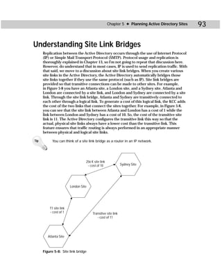 Chapter 5 ✦ Planning Active Directory Sites   93

Understanding Site Link Bridges
      Replication between the Active Directory occurs through the use of Internet Protocol
      (IP) or Simple Mail Transport Protocol (SMTP). Protocol usage and replication is
      thoroughly explained in Chapter 13, so I’m not going to repeat that discussion here.
      However, do understand that in most cases, IP is used to send replication traffic. With
      that said, we move to a discussion about site link bridges. When you create various
      site links in the Active Directory, the Active Directory automatically bridges those
      site links together if they use the same protocol (such as IP). Site link bridges are
      provided so that transitive connections can be made to other sites. For example,
      in Figure 5-8 you have an Atlanta site, a London site, and a Sydney site. Atlanta and
      London are connected by a site link, and London and Sydney are connected by a site
      link. Through the site link bridge, Atlanta and Sydney are transitively connected to
      each other through a logical link. To generate a cost of this logical link, the KCC adds
      the cost of the two links that connect the sites together. For example, in Figure 5-8,
      you can see that the site link between Atlanta and London has a cost of 1 while the
      link between London and Sydney has a cost of 10. So, the cost of the transitive site
      link is 11. The Active Directory configures the transitive link this way so that the
      actual, physical site links always have a lower cost than the transitive link. This
      feature ensures that traffic routing is always performed in an appropriate manner
      between physical and logical site links.

Tip         You can think of a site link bridge as a router in an IP network.




                                   256 K site link
                                    - cost of 10               Sydney Site




                         London Site




          T1 site link
          - cost of 1                   Transitive site link
                                           - cost of 11




         Atlanta Site



      Figure 5-8: Site link bridge
 