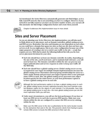 94    Part I ✦ Planning an Active Directory Deployment



            As I mentioned, the Active Directory automatically generates site link bridges, so in a
            fully routed IP network, this is not something you have to configure. However, if your
            network is not fully routed or you have an excessive number of sites, you can turn off
            this automatic site link bridge configuration feature and create them yourself.

     Cross-        Chapter 8 addresses this implementation issue in more detail.
     Reference



      Sites and Server Placement
            As you are planning your Active Directory site implementation, you will also need
            to think about server placement, such as domain controllers, global catalog servers,
            and DNS servers. Remember that sites and domains are not dependent on each other,
            so you could have a domain that spans two sites so that one site does not have any
            servers at all. As you might guess, this is not a wise configuration because one of the
            major purposes of creating a site is to restrict user traffic to the site — a task that
            requires servers. With that in mind, the following bulleted list tells you the best
            server placement decisions for your sites:

                 ✦ Each site should have at least one domain controller. In reality, depending on
                   the size of the site, you’ll need more, and to maintain fault tolerance, you will
                   need at least two. The domain controllers within the site can process user
                   logon authentication and service requests in order to keep user traffic off
                   the WAN link.
                 ✦ Each site should have a global catalog server. Global catalog server access
                   is required for user logon (in multiple domain implementations) because the
                   global catalog server determines universal group memberships for users in a
                   native mode domain and processes user logon requests when a user principal
                   name (UPN) is used. Also, the global catalog server processes user object
                   location queries for the entire forest, so your best performance option is
                   to have a global catalog server in each site.

      Caution      Although the best performance option is to have a global catalog server in each
                   site, global catalog servers increase replication because they must maintain a par-
                   tial database replica for the objects in each domain. If at all possible, have only
                   one global catalog server in each site — the more global catalog servers per site the
                   more replication traffic you will have.

                 ✦ Under most circumstances, you will see the best performance if you have at
                   least one DNS server in each site to process DNS queries. Make sure your
                   clients within the site are configured to contact the DNS server(s) existing
                   within the site.

      Tip          Make sure the DNS server in the site is authoritative for the name locator records
                   for the domain(s) that exist in the site. This prevents clients from having to query
                   remote DNS servers to locate the DNS server(s) in their own site.
 