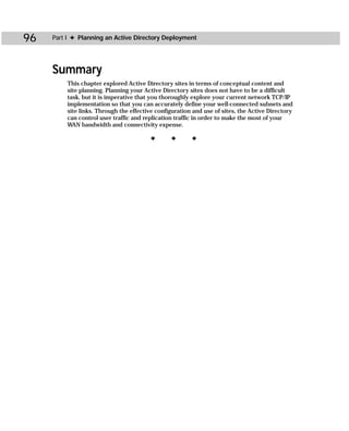 96   Part I ✦ Planning an Active Directory Deployment




     Summary
         This chapter explored Active Directory sites in terms of conceptual content and
         site planning. Planning your Active Directory sites does not have to be a difficult
         task, but it is imperative that you thoroughly explore your current network TCP/IP
         implementation so that you can accurately define your well-connected subnets and
         site links. Through the effective configuration and use of sites, the Active Directory
         can control user traffic and replication traffic in order to make the most of your
         WAN bandwidth and connectivity expense.

                                        ✦       ✦       ✦
 