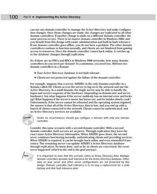 100   Part II ✦ Implementing the Active Directory



             can use any domain controller to manage the Active Directory and make configura-
             tion changes. Once those changes are made, the changes are replicated to all other
             domain controllers. If another change is made on a different domain controller, the
             same process occurs. There is no master domain controller in Windows 2000, and
             you benefit from this design with easier administration and built-in fault tolerance.
             If one domain controller goes offline, you do not have a problem. The other domain
             controllers continue to function normally, and clients are not hindered from gaining
             access to resources. Once the domain controller comes back online, it catches up
             to the database changes through replication.

             So, if there are no PDCs and BDCs in Windows 2000 networks, how many domain
             controllers do you need per domain? At a minimum, you need two. Without two
             domain controllers in a domain:

                ✦ Your Active Directory database is not fault tolerant.
                ✦ Clients are not protected against the failure of the domain controller.

             For example, suppose that a server, ADSER1, is the only domain controller in a
             domain called AD. Clients access the server to log on to the network and use the
             Active Directory. In a small domain, the single server may be able to handle the
             logon and service requests of the hardware (depending on domain size and server
             hardware), but what happens if the server suddenly has an internal error and locks
             up? What happens if the server’s motor fan burns out, and its insides slowly cook?
             Unfortunately, if the server cannot be rebooted and the operating system regained,
             the answer is that all of the Active Directory data is lost, and you end up with a
             bunch of clients connected to the network. Clients cannot be authenticated, and
             no Active Directory services are available.

      Caution     Under no circumstances should you configure a domain with only one domain
                  controller.

             Consider this same scenario with a second domain controller. With a second
             domain controller, both servers act as peers. Through replication they have the
             exact same Active Directory information. When ADSER1 goes down, the second
             sever continues functioning normally, authenticating clients and providing services.
             When ADSER1 is repaired, it can be brought back online and even reinstalled if nec-
             essary. The remaining server can update ADSER1’s Active Directory database
             through replication. No harm done, and as far as clients are concerned, the event
             never happened (which in the end is the goal anyway).

      Note        It is important to note that this scenario refers to Active Directory data. Multiple
                  domain controllers provide fault tolerance for the Active Directory database. Other
                  data on your server and other server configurations are not protected by this
                  design. Domain controller fault tolerance is in no way a replacement for a solid
                  backup and disk fault tolerance plan.
 