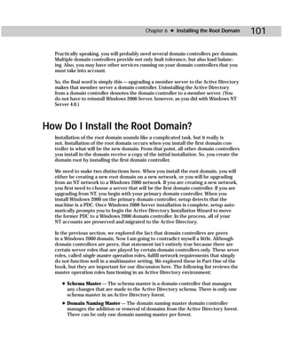 Chapter 6 ✦ Installing the Root Domain          101

  Practically speaking, you will probably need several domain controllers per domain.
  Multiple domain controllers provide not only fault tolerance, but also load balanc-
  ing. Also, you may have other services running on your domain controllers that you
  must take into account.

  So, the final word is simply this — upgrading a member server to the Active Directory
  makes that member server a domain controller. Uninstalling the Active Directory
  from a domain controller demotes the domain controller to a member server. (You
  do not have to reinstall Windows 2000 Server, however, as you did with Windows NT
  Server 4.0.)



How Do I Install the Root Domain?
  Installation of the root domain sounds like a complicated task, but it really is
  not. Installation of the root domain occurs when you install the first domain con-
  troller in what will be the new domain. From that point, all other domain controllers
  you install in the domain receive a copy of the initial installation. So, you create the
  domain root by installing the first domain controller.

  We need to make two distinctions here. When you install the root domain, you will
  either be creating a new root domain on a new network, or you will be upgrading
  from an NT network to a Windows 2000 network. If you are creating a new network,
  you first need to choose a server that will be the first domain controller. If you are
  upgrading from NT, you begin with your primary domain controller. When you
  install Windows 2000 on the primary domain controller, setup detects that the
  machine is a PDC. Once Windows 2000 Server installation is complete, setup auto-
  matically prompts you to begin the Active Directory Installation Wizard to move
  the former PDC to a Windows 2000 domain controller. In the process, all of your
  NT accounts are preserved and migrated to the Active Directory.

  In the previous section, we explored the fact that domain controllers are peers
  in a Windows 2000 domain. Now I am going to contradict myself a little. Although
  domain controllers are peers, that statement isn’t entirely true because there are
  certain server roles that are played by certain domain controllers only. These sever
  roles, called single master operation roles, fulfill network requirements that simply
  do not function well in a multimaster setting. We explored these in Part One of the
  book, but they are important for our discussion here. The following list reviews the
  master operation roles functioning in an Active Directory environment:

     ✦ Schema Master — The schema master is a domain controller that manages
       any changes that are made to the Active Directory schema. There is only one
       schema master in an Active Directory forest.
     ✦ Domain Naming Master — The domain naming master domain controller
       manages the addition or removal of domains from the Active Directory forest.
       There can be only one domain naming master per forest.
 