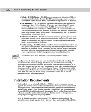 102    Part II ✦ Implementing the Active Directory



                  ✦ Relative ID (RID) Master — The RID master manages the allocation of RIDs to
                    domain controllers in the domain. The RID master manages object security
                    IDs and RIDs for the domain. There is one RID master per domain in the forest.
                  ✦ PDC Emulator — The PDC Emulator role allows a Windows 2000 domain con-
                    troller to act like a PDC to Windows NT servers and clients. Since NT is not
                    aware of the peer-to-peer relationship, the PDC Emulator role allows the
                    Windows 2000 domain controller to act like a PDC — it emulates the PDC role.
                    This feature allows you to use Windows NT Servers and Windows 2000 Servers
                    in the same domain (called mixed mode). There can be only one PDC Emulator
                    in a domain at a time in the forest.
                  ✦ Infrastructure Master — The Infrastructure master role updates group-to-user
                    references. In other words, the Infrastructure master keeps track of what users
                    belong to what groups and in what domains. There is only one Infrastructure
                    master in each domain in the forest.
                  ✦ Global Catalog — In addition to the standard master operation roles, there are
                    also global catalog servers. Global catalog servers hold a partial replica for all
                    objects in all domains. Global catalog servers are used for network logons by
                    providing universal group membership information to a domain controller
                    when a logon occurs. Global catalogs also assist user object queries.

      Cross-        You can learn more about Windows 2000 universal groups in Chapter 9.
      Reference


             So, why review all of this again and what does this have to do with installing the
             root domain? The answer is simply this: When you install the root domain by
             installing the first domain controller, that domain controller will be assigned all of
             these roles because it is the first one. You can move these roles around to different
             domain controllers, which you can learn about in Chapter 7, but upon your initial
             installation, your first domain controller will hold all of the single master operation
             roles. With that said, you should wisely choose which server will be the first
             domain controller in the root domain.



       Installation Requirements
             Technically, if you have installed Windows 2000 Server on a computer, you can
             upgrade the member server to the Active Directory. However, as with server instal-
             lation, you should carefully examine the server to see if its hardware can meet the
             needs of your network. Your domain controllers should have fast processors and
             plenty of RAM (256 or higher is good). So, examine the server hardware and choose
             a domain controller for the initial installation that has plenty of storage space,
             plenty of processing power, and plenty of RAM.

             Next, all domain controllers must have an NTFS volume in order to install the
             Active Directory. Simply put, the Active Directory does not install on FAT or FAT32.
 