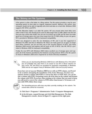 Chapter 6 ✦ Installing the Root Domain            103

   The Skinny on File Systems
   A file system is a like a file folder in a filing cabinet. The file system provides a way for your
   operating system to store data in a logical, organized manner. Without a file system, your
   computer would not be able to logically write and read data on a hard disk. Windows 2000
   supports FAT, FAT32, and NTFS.
   FAT (File Allocation Table) is an older file system. FAT was around when hard disks were
   rather small. In fact, FAT should not be used on disks larger than 511MB. (When was the last
   time you saw a drive that small?) You can use it on drives up to 4GB, but FAT does not make
   good use of storage space once you move away from the 511MB ceiling. As you can guess,
   FAT is provided in Windows 2000 for backward compatibility.
   FAT32 was designed to solve the size limitations of FAT, and it was first supported in
   Windows 95 OSR2 and then in Windows 98. FAT32 can make good use of space on larger
   hard drives; however, you do not have any of the security features of NTFS, and many
   Windows 2000 services and options will not work on FAT or FAT32. Like FAT, FAT32 is pro-
   vided in Windows 2000 for backward compatibility.
   Finally, the new NTFS with Windows 2000 makes excellent use of storage space and sup-
   ports all of the features provided by the Kerberos security protocol. NTFS is the file system
   of choice in Windows 2000 and is required for an Active Directory installation.



Tip         Unless you are dual-booting Windows 2000 Server with Windows 95 or 98 (which
            you are probably not), then there is no reason to use FAT or FAT32 volumes on
            your server. FAT and FAT32 are provided for backward compatibility in Windows
            2000 and do not support many of Windows 2000’s disk and security features.

      If you have not set up your Windows 2000 Server with an NTFS volume, you’ll need
      to do so before attempting the installation of the Active Directory. You have two
      options: format a volume with NTFS or convert the drive to NTFS. First, you can for-
      mat a volume with NTFS. Formatting erases all of the data on the volume and formats
      the volume with NTFS. If you have data existing on the volume that you want to keep,
      you will need to convert the volume to NTFS rather than format it. To format a vol-
      ume with NTFS, follow these steps:

Caution     The formatting process will erase any data currently residing on the volume. The
            erased data cannot be recovered.

          1. Click Start ➪ Programs ➪ Administrative Tools ➪ Computer Management.
          2. In the left pane, expand Storage and click Disk Management. The Disk
             Management console, shown in Figure 6-1, appears in the right pane.
 