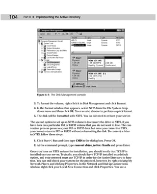 104   Part II ✦ Implementing the Active Directory




                Figure 6-1: The Disk Management console


              3. To format the volume, right-click it in Disk Management and click Format.
              4. In the Format window that appears, select NTFS from the File System drop-
                 down menu and then click OK. You can also choose to perform a quick format.
              5. The disk will be formatted with NTFS. You do not need to reboot your server.

           The second option to set up an NTFS volume is to convert the drive to NTFS, if you
           have data on a particular FAT or FAT32 volume that you do not want to lose. The con-
           version process preserves your FAT or FAT32 data, but once you convert to NTFS,
           you cannot return to FAT or FAT32 without reformatting the disk. To convert a drive
           to NTFS, follow these steps:

              1. Click Start ➪ Run and then type CMD in the dialog box. Press OK.
              2. At the command prompt, type convert drive_letter: /fs:ntfs and press Enter.

           Once you have an NTFS volume for installation, you should verify that TCP/IP is
           installed on your server. Typically, you should have TCP/IP installed as a default
           option, and your network must use TCP/IP in order for the Active Directory to func-
           tion. You can still check your system for the protocol, however, by right-clicking My
           Network Places and clicking Properties. In the Network and Dial-up Connections
           window, right-click your Local Area Connection and click Properties. You see a
 