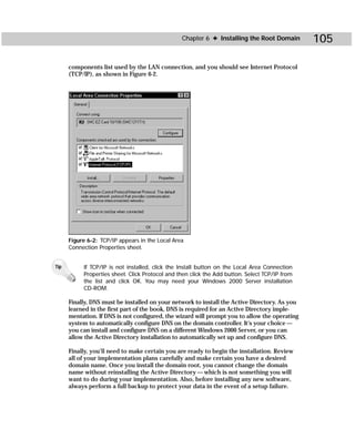 Chapter 6 ✦ Installing the Root Domain         105

      components list used by the LAN connection, and you should see Internet Protocol
      (TCP/IP), as shown in Figure 6-2.




      Figure 6-2: TCP/IP appears in the Local Area
      Connection Properties sheet.


Tip        If TCP/IP is not installed, click the Install button on the Local Area Connection
           Properties sheet. Click Protocol and then click the Add button. Select TCP/IP from
           the list and click OK. You may need your Windows 2000 Server installation
           CD-ROM.

      Finally, DNS must be installed on your network to install the Active Directory. As you
      learned in the first part of the book, DNS is required for an Active Directory imple-
      mentation. If DNS is not configured, the wizard will prompt you to allow the operating
      system to automatically configure DNS on the domain controller. It’s your choice —
      you can install and configure DNS on a different Windows 2000 Server, or you can
      allow the Active Directory installation to automatically set up and configure DNS.

      Finally, you’ll need to make certain you are ready to begin the installation. Review
      all of your implementation plans carefully and make certain you have a desired
      domain name. Once you install the domain root, you cannot change the domain
      name without reinstalling the Active Directory — which is not something you will
      want to do during your implementation. Also, before installing any new software,
      always perform a full backup to protect your data in the event of a setup failure.
 