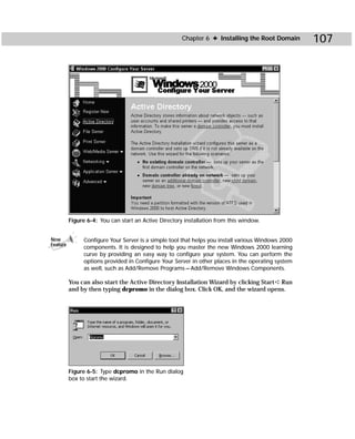 Chapter 6 ✦ Installing the Root Domain        107




          Figure 6-4: You can start an Active Directory installation from this window.


New             Configure Your Server is a simple tool that helps you install various Windows 2000
Feature
                components. It is designed to help you master the new Windows 2000 learning
                curve by providing an easy way to configure your system. You can perform the
                options provided in Configure Your Server in other places in the operating system
                as well, such as Add/Remove Programs — Add/Remove Windows Components.

          You can also start the Active Directory Installation Wizard by clicking Start ➪ Run
          and by then typing dcpromo in the dialog box. Click OK, and the wizard opens.




          Figure 6-5: Type dcpromo in the Run dialog
          box to start the wizard.
 