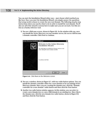 108   Part II ✦ Implementing the Active Directory



           You can start the Installation Wizard either way — just choose which method you
           like best. Once you start the Installation Wizard, you simply answer the questions
           that setup needs to know to create the new root domain. The following step-by-step
           instructions show you exactly what to do in order to install the root domain. You’ll
           also see all of the wizard’s screens here to make sure you are on track. Use this sec-
           tion as a handy reference tool.

              1. You see a Welcome screen, shown in Figure 6-6. As the window tells you, once
                 you install the Active Directory on your member server, the server will become
                 a domain controller. Click Next to continue.




                Figure 6-6: Click Next on the Welcome screen.


              2. You see a window, shown in Figure 6-7, with two radio button options. You can
                 install the domain controller either for a new domain or for an existing Active
                 Directory domain. Since you are creating the domain root, click the “Domain
                 controller for a new domain” radio button and then click the Next button.
              3. Another two radio button window appears. In this window, you can select to
                 create a new domain tree or a new child domain in an existing tree. Since this is
                 the domain root, click the new domain tree radio button, shown in Figure 6-8,
                 and then click the Next button.
 