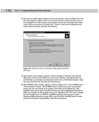 110   Part II ✦ Implementing the Active Directory



             4. You see two radio button options in the next window, shown in Figure 6-9. You
                have the option to either create a new forest of trees or join your new tree to
                an existing forest. This step-by-step assumes you do not currently have other
                Active Directory forests, so choose the “Create a new forest of domain trees”
                radio button and then click the Next button.




                Figure 6-9: Click the create a new forest radio button and then
                click Next.


             5. The domain name window appears, shown in Figure 6-10. Enter the desired
                DNS name of your Active Directory root in this window. Throughout the rest
                of the book, my example root domain is triton.com, a fictitious company. Type
                the name into the box and click the Next button.
             6. The NetBIOS name window appears, shown in Figure 6-11. Your NetBIOS name
                of the domain is shown. The NetBIOS name is taken from your root domain
                name, but you can change it by typing a new name in the dialog box. The
                NetBIOS name is the name downlevel clients see when logging onto Windows
                2000. For example, in the domain triton.com, Windows 9x or NT clients simply
                see the domain name as TRITON. NetBIOS naming is unnecessary in pure
                Windows 2000 networks because DNS is used, but the NetBIOS name is main-
                tained for backward compatibility. Click the Next button.
 