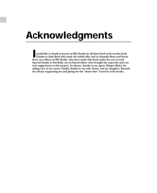 Acknowledgments
 I  would like to thank everyone at IDG Books for all their hard work on this book.
    Thanks to Judy Brief who made the initial offer and to Amanda Munz and Kevin
 Kent, my editors at IDG Books, who have made this book easier for you to read.
 Special thanks to Jim Kelly, my technical editor, who brought his expertise and con-
 tent suggestions to this project. As always, thanks to my agent, Margot Maley, for
 taking care of my career. Finally, thanks to my wife, Dawn, and my daughter, Hannah,
 for always supporting me and giving me the “alone time” I need to write books.
 