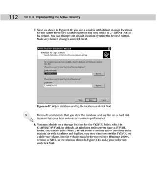 112   Part II ✦ Implementing the Active Directory



             7. Next, as shown in Figure 6-12, you see a window with default storage locations
                for the Active Directory database and the log files, which is C:WINNTNTDS
                by default. You can change this default location by using the browse button.
                Make any desired changes and click Next.




                Figure 6-12: Adjust database and log file locations and click Next.


      Tip       Microsoft recommends that you store the database and log files on a hard disk
                separate from your boot volume for maximum performance.

             8. You must decide on a storage location for the SYSVOL folder, which is
                C:WINNTSYSVOL by default. All Windows 2000 servers have a SYSVOL
                folder, but domain controllers’ SYSVOL folder contains Active Directory infor-
                mation. As with database and log files, you may want to store the SYSVOL on
                a different volume, but the volume must be formatted with Windows 2000’s
                version of NTFS. In the window shown in Figure 6-13, make your selection
                and click Next.
 