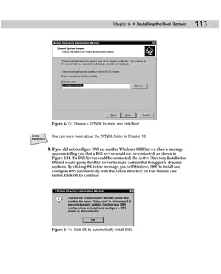 Chapter 6 ✦ Installing the Root Domain          113




              Figure 6-13: Choose a SYSVOL location and click Next.


Cross-        You can learn more about the SYSVOL folder in Chapter 12.
Reference


            9. If you did not configure DNS on another Windows 2000 Server, then a message
               appears telling you that a DNS server could not be contacted, as shown in
               Figure 6-14. If a DNS Server could be contacted, the Active Directory Installation
               Wizard would query the DNS Server to make certain that it supports dynamic
               updates. By clicking OK to the message, you tell Windows 2000 to install and
               configure DNS automatically with the Active Directory on this domain con-
               troller. Click OK to continue.




              Figure 6-14: Click OK to automatically install DNS.
 