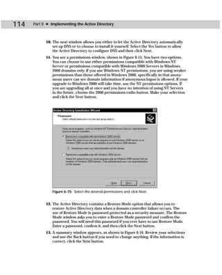 114   Part II ✦ Implementing the Active Directory



            10. The next window allows you either to let the Active Directory automatically
                set up DNS or to choose to install it yourself. Select the Yes button to allow
                the Active Directory to configure DNS and then click Next.
            11. You see a permissions window, shown in Figure 6-15. You have two options.
                You can choose to use either permissions compatible with Windows NT
                Server or permissions compatible with Windows 2000 Servers in Windows
                2000 domains only. If you use Windows NT permissions, you are using weaker
                permissions than those offered in Windows 2000, specifically in that anony-
                mous users can see domain information if anonymous logon is allowed. If your
                upgrade to Windows 2000 will take time, use the NT permissions options. If
                you are upgrading all at once and you have no intention of using NT Servers
                in the future, choose the 2000 permissions radio button. Make your selection
                and click the Next button.




                Figure 6-15: Select the desired permissions and click Next.


            12. The Active Directory contains a Restore Mode option that allows you to
                restore Active Directory data when a domain controller failure occurs. The
                use of Restore Mode is password protected as a security measure. The Restore
                Mode window asks you to enter a Restore Mode password and confirm the
                password. You will need this password if you ever have to use Restore Mode.
                Enter a password, confirm it, and then click the Next button.
            13. A summary window appears, as shown in Figure 6-16. Review your selections
                and use the Back button if you need to change anything. If the information is
                correct, click the Next button.
 