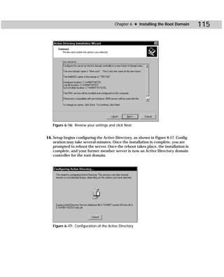 Chapter 6 ✦ Installing the Root Domain       115




   Figure 6-16: Review your settings and click Next.


14. Setup begins configuring the Active Directory, as shown in Figure 6-17. Config-
    uration may take several minutes. Once the installation is complete, you are
    prompted to reboot the server. Once the reboot takes place, the installation is
    complete, and your former member server is now an Active Directory domain
    controller for the root domain.




   Figure 6-17: Configuration of the Active Directory
 