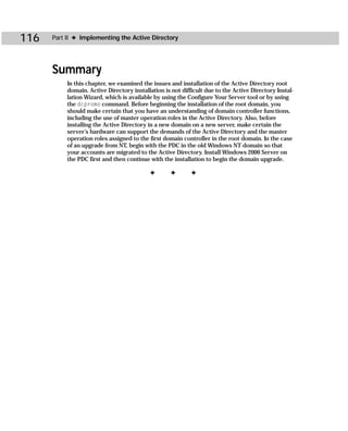 116   Part II ✦ Implementing the Active Directory




      Summary
           In this chapter, we examined the issues and installation of the Active Directory root
           domain. Active Directory installation is not difficult due to the Active Directory Instal-
           lation Wizard, which is available by using the Configure Your Server tool or by using
           the dcpromo command. Before beginning the installation of the root domain, you
           should make certain that you have an understanding of domain controller functions,
           including the use of master operation roles in the Active Directory. Also, before
           installing the Active Directory in a new domain on a new server, make certain the
           server’s hardware can support the demands of the Active Directory and the master
           operation roles assigned to the first domain controller in the root domain. In the case
           of an upgrade from NT, begin with the PDC in the old Windows NT domain so that
           your accounts are migrated to the Active Directory. Install Windows 2000 Server on
           the PDC first and then continue with the installation to begin the domain upgrade.

                                           ✦        ✦       ✦
 