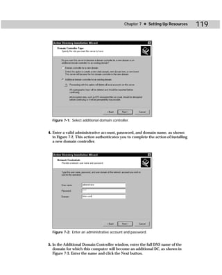 Chapter 7 ✦ Setting Up Resources        119




  Figure 7-1: Select additional domain controller.


4. Enter a valid administrative account, password, and domain name, as shown
   in Figure 7-2. This action authenticates you to complete the action of installing
   a new domain controller.




  Figure 7-2: Enter an administrative account and password.


5. In the Additional Domain Controller window, enter the full DNS name of the
   domain for which this computer will become an additional DC, as shown in
   Figure 7-3. Enter the name and click the Next button.
 