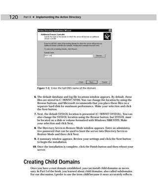 120   Part II ✦ Implementing the Active Directory




                Figure 7-3: Enter the full DNS name of the domain.


              6. The default database and log file locations window appears. By default, these
                 files are stored in C:WINNTNTDS. You can change the location by using the
                 Browse buttons, and Microsoft recommends that you place these files on a
                 separate hard disk for maximum performance. Make your selection and click
                 the Next button.
              7. Next, the default SYSVOL location is presented (C:WINNTSYSVOL). You can
                 also change the SYSVOL location using the Browse button, but SYSVOL must
                 be located on a disk or volume formatted with Windows 2000 NTFS. Make
                 your selection and click Next.
              8. The Directory Services Restore Mode window appears. Enter an administra-
                 tive password that can be used to boot the server into Directory Services
                 Restore Mode and then click Next.
              9. A summary window appears. Review your settings and click the Next button
                 to begin the installation.
            10. Once the installation is complete, click the Finish button and then reboot your
                server.



      Creating Child Domains
           Once you have a root domain established, you can install child domains as neces-
           sary. In Part I of the book, you learned about child domains, also called subdomains.
           For our discussion, I prefer to use the term child because it more accurately reflects
 