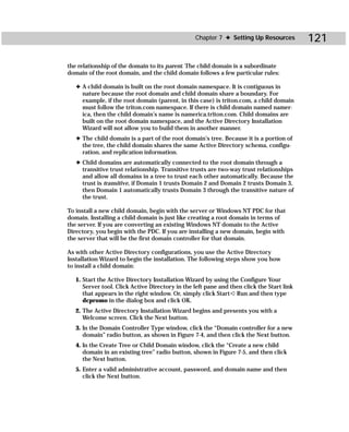 Chapter 7 ✦ Setting Up Resources          121

the relationship of the domain to its parent. The child domain is a subordinate
domain of the root domain, and the child domain follows a few particular rules:

   ✦ A child domain is built on the root domain namespace. It is contiguous in
     nature because the root domain and child domain share a boundary. For
     example, if the root domain (parent, in this case) is triton.com, a child domain
     must follow the triton.com namespace. If there is child domain named namer-
     ica, then the child domain’s name is namerica.triton.com. Child domains are
     built on the root domain namespace, and the Active Directory Installation
     Wizard will not allow you to build them in another manner.
   ✦ The child domain is a part of the root domain’s tree. Because it is a portion of
     the tree, the child domain shares the same Active Directory schema, configu-
     ration, and replication information.
   ✦ Child domains are automatically connected to the root domain through a
     transitive trust relationship. Transitive trusts are two-way trust relationships
     and allow all domains in a tree to trust each other automatically. Because the
     trust is transitive, if Domain 1 trusts Domain 2 and Domain 2 trusts Domain 3,
     then Domain 1 automatically trusts Domain 3 through the transitive nature of
     the trust.

To install a new child domain, begin with the server or Windows NT PDC for that
domain. Installing a child domain is just like creating a root domain in terms of
the server. If you are converting an existing Windows NT domain to the Active
Directory, you begin with the PDC. If you are installing a new domain, begin with
the server that will be the first domain controller for that domain.

As with other Active Directory configurations, you use the Active Directory
Installation Wizard to begin the installation. The following steps show you how
to install a child domain:

   1. Start the Active Directory Installation Wizard by using the Configure Your
      Server tool. Click Active Directory in the left pane and then click the Start link
      that appears in the right window. Or, simply click Start ➪ Run and then type
      dcpromo in the dialog box and click OK.
   2. The Active Directory Installation Wizard begins and presents you with a
      Welcome screen. Click the Next button.
   3. In the Domain Controller Type window, click the “Domain controller for a new
      domain” radio button, as shown in Figure 7-4, and then click the Next button.
   4. In the Create Tree or Child Domain window, click the “Create a new child
      domain in an existing tree” radio button, shown in Figure 7-5, and then click
      the Next button.
   5. Enter a valid administrative account, password, and domain name and then
      click the Next button.
 