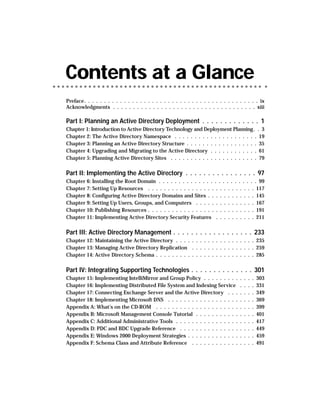 Contents at a Glance
Preface. . . . . . . . . . . . . . . . . . . . . . . . . . . . . . . . . . . . . . . . . . . . ix
Acknowledgments . . . . . . . . . . . . . . . . . . . . . . . . . . . . . . . . . . . . xiii

Part I: Planning an Active Directory Deployment . . . . . . . . . . . . . 1
Chapter 1: Introduction to Active Directory Technology and Deployment Planning . . 3
Chapter 2: The Active Directory Namespace . . . . . . . . . . . . . . . . . . . . . 19
Chapter 3: Planning an Active Directory Structure . . . . . . . . . . . . . . . . . . 35
Chapter 4: Upgrading and Migrating to the Active Directory . . . . . . . . . . . . 61
Chapter 5: Planning Active Directory Sites . . . . . . . . . . . . . . . . . . . . . . 79

Part II: Implementing the Active Directory . . . . . . . . . . . . . . . . 97
Chapter 6: Installing the Root Domain . . . . . . . . . . . . . . . . . . . . . . . . . 99
Chapter 7: Setting Up Resources . . . . . . . . . . . . . . . . . . . . . . . . . . . 117
Chapter 8: Configuring Active Directory Domains and Sites . . . . . . . . . . . . 145
Chapter 9: Setting Up Users, Groups, and Computers . . . . . . . . . . . . . . . 167
Chapter 10: Publishing Resources . . . . . . . . . . . . . . . . . . . . . . . . . . . 191
Chapter 11: Implementing Active Directory Security Features . . . . . . . . . . 211

Part III: Active Directory Management . . . . . . . . . . . . . . . . . . 233
Chapter 12: Maintaining the Active Directory . . . . . . . . . . . . . . . . . . . . 235
Chapter 13: Managing Active Directory Replication . . . . . . . . . . . . . . . . 259
Chapter 14: Active Directory Schema . . . . . . . . . . . . . . . . . . . . . . . . . 285

Part IV: Integrating Supporting Technologies . . . . . . . . . . . . . . 301
Chapter 15: Implementing IntelliMirror and Group Policy . . . . . . . . .            .   .   .   .   303
Chapter 16: Implementing Distributed File System and Indexing Service                .   .   .   .   331
Chapter 17: Connecting Exchange Server and the Active Directory . . .                .   .   .   .   349
Chapter 18: Implementing Microsoft DNS . . . . . . . . . . . . . . . . . .           .   .   .   .   369
Appendix A: What’s on the CD-ROM . . . . . . . . . . . . . . . . . . . . .           .   .   .   .   399
Appendix B: Microsoft Management Console Tutorial . . . . . . . . . . .              .   .   .   .   401
Appendix C: Additional Administrative Tools . . . . . . . . . . . . . . . .          .   .   .   .   417
Appendix D: PDC and BDC Upgrade Reference . . . . . . . . . . . . . . .              .   .   .   .   449
Appendix E: Windows 2000 Deployment Strategies . . . . . . . . . . . . .             .   .   .   .   459
Appendix F: Schema Class and Attribute Reference . . . . . . . . . . . .             .   .   .   .   491
 
