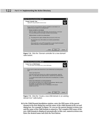 122   Part II ✦ Implementing the Active Directory




                Figure 7-4: Click the “Domain controller for a new domain”
                radio button.




                Figure 7-5: Click the “Create a new child domain in an existing
                domain tree” radio button.


             6. In the Child Domain Installation window, enter the DNS name of the parent
                domain in the first dialog box and the name of the child domain in the second
                dialog box. For example, in Figure 7-6, you see the parent domain is triton.com
                and the name of the child domain is namerica. The complete DNS name of the
                new child domain is displayed automatically, in this case, namerica.triton.com.
                Enter the desired name and click the Next button.
 