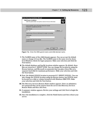Chapter 7 ✦ Setting Up Resources         123




   Figure 7-6: Enter the DNS parent name and child domain name.


 7. The NetBIOS name of the child domain appears. You can accept the default
    name or change it if you like. The NetBIOS name is the name seen by down-
    level Windows clients for logon purposes. Make your selection and click the
    Next button.
 8. The default database and log file locations window appears. By default, these
    files are stored in C:WINNTNTDS. You can change the location by using the
    Browse buttons, and Microsoft recommends that you place these files on a
    separate hard disk for maximum performance. Make your selection and click
    the Next button.
 9. Next, the default SYSVOL location is presented (C:WINNTSYSVOL). You can
    also change the SYSVOL location using the Browse button, but SYSVOL must
    be located on a disk or volume formatted with Windows 2000 NTFS. Make
    your selection and click the Next button.
10. The Directory Services Restore Mode window appears. Enter an administra-
    tive password that can be used to boot the server into Directory Services
    Restore Mode and then click Next.
11. A summary window appears. Review your settings and click Next to begin the
    installation.
12. Once the installation is complete, click the Finish button and then reboot your
    server.
 
