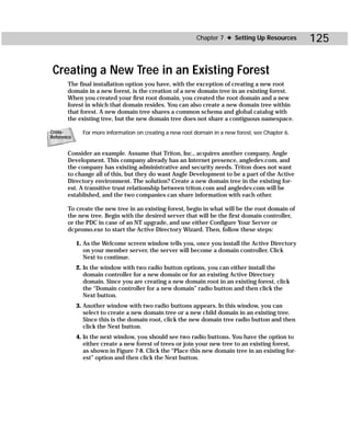 Chapter 7 ✦ Setting Up Resources        125

 Creating a New Tree in an Existing Forest
       The final installation option you have, with the exception of creating a new root
       domain in a new forest, is the creation of a new domain tree in an existing forest.
       When you created your first root domain, you created the root domain and a new
       forest in which that domain resides. You can also create a new domain tree within
       that forest. A new domain tree shares a common schema and global catalog with
       the existing tree, but the new domain tree does not share a contiguous namespace.

Cross-        For more information on creating a new root domain in a new forest, see Chapter 6.
Reference


       Consider an example. Assume that Triton, Inc., acquires another company, Angle
       Development. This company already has an Internet presence, angledev.com, and
       the company has existing administrative and security needs. Triton does not want
       to change all of this, but they do want Angle Development to be a part of the Active
       Directory environment. The solution? Create a new domain tree in the existing for-
       est. A transitive trust relationship between triton.com and angledev.com will be
       established, and the two companies can share information with each other.

       To create the new tree in an existing forest, begin in what will be the root domain of
       the new tree. Begin with the desired server that will be the first domain controller,
       or the PDC in case of an NT upgrade, and use either Configure Your Server or
       dcpromo.exe to start the Active Directory Wizard. Then, follow these steps:

            1. As the Welcome screen window tells you, once you install the Active Directory
               on your member server, the server will become a domain controller. Click
               Next to continue.
            2. In the window with two radio button options, you can either install the
               domain controller for a new domain or for an existing Active Directory
               domain. Since you are creating a new domain root in an existing forest, click
               the “Domain controller for a new domain” radio button and then click the
               Next button.
            3. Another window with two radio buttons appears. In this window, you can
               select to create a new domain tree or a new child domain in an existing tree.
               Since this is the domain root, click the new domain tree radio button and then
               click the Next button.
            4. In the next window, you should see two radio buttons. You have the option to
               either create a new forest of trees or join your new tree to an existing forest,
               as shown in Figure 7-8. Click the “Place this new domain tree in an existing for-
               est” option and then click the Next button.
 
