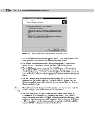 126   Part II ✦ Implementing the Active Directory




                Figure 7-8: Choose to place the new domain in an existing forest.


             5. The Network Credentials window appears. Enter a valid administrative user
                name, password, and domain and then click the Next button.
             6. The domain name window appears. Enter the desired DNS name of your
                Active Directory root in this window and then click the Next button.
             7. The NetBIOS name window appears. The NetBIOS name of the domain is
                shown. The NetBIOS name is taken from your root domain name, but you
                can change by typing a new name in the dialog box. The NetBIOS name is the
                name downlevel clients see when logging onto Windows 2000. Click the Next
                button.
             8. You see a window with default storage locations for the Active Directory
                database and the log files, which is C:WINNTNTDS by default. You can
                change this default location by using the Browse button. Make any desired
                changes and click Next.

      Tip       Microsoft recommends that you store the database and log files on a hard disk
                separate from your boot volume for maximum performance.

             9. You must decide on a storage location for the SYSVOL folder, which is
                C:WINNTSYSVOL by default. All Windows 2000 servers have a SYSVOL
                folder, but domain controllers’ SYSVOL folder contains Active Directory infor-
                mation. As with database and log files, you may want to store the SYSVOL on
                a different volume, but the volume must be formatted with Windows 2000’s
                version of NTFS. Make your selection and click Next.
 