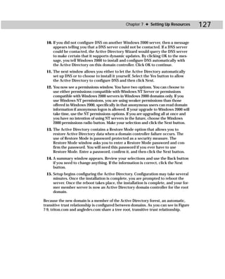 Chapter 7 ✦ Setting Up Resources        127

 10. If you did not configure DNS on another Windows 2000 server, then a message
     appears telling you that a DNS server could not be contacted. If a DNS server
     could be contacted, the Active Directory Wizard would query the DNS server
     to make certain that it supports dynamic updates. By clicking OK to the mes-
     sage, you tell Windows 2000 to install and configure DNS automatically with
     the Active Directory on this domain controller. Click OK to continue.
 11. The next window allows you either to let the Active Directory automatically
     set up DNS or to choose to install it yourself. Select the Yes button to allow
     the Active Directory to configure DNS and then click Next.
 12. You now see a permissions window. You have two options. You can choose to
     use either permissions compatible with Windows NT Server or permissions
     compatible with Windows 2000 servers in Windows 2000 domains only. If you
     use Windows NT permissions, you are using weaker permissions than those
     offered in Windows 2000, specifically in that anonymous users can read domain
     information if anonymous logon is allowed. If your upgrade to Windows 2000 will
     take time, use the NT permissions options. If you are upgrading all at once and
     you have no intention of using NT servers in the future, choose the Windows
     2000 permissions radio button. Make your selection and click the Next button.
 13. The Active Directory contains a Restore Mode option that allows you to
     restore Active Directory data when a domain controller failure occurs. The
     use of Restore Mode is password protected as a security measure. The
     Restore Mode window asks you to enter a Restore Mode password and con-
     firm the password. You will need this password if you ever have to use
     Restore Mode. Enter a password, confirm it, and then click the Next button.
 14. A summary window appears. Review your selections and use the Back button
     if you need to change anything. If the information is correct, click the Next
     button.
 15. Setup begins configuring the Active Directory. Configuration may take several
     minutes. Once the installation is complete, you are prompted to reboot the
     server. Once the reboot takes place, the installation is complete, and your for-
     mer member server is now an Active Directory domain controller for the root
     domain.

Because the new domain is a member of the Active Directory forest, an automatic,
transitive trust relationship is configured between domains. As you can see in Figure
7-9, triton.com and angledev.com share a tree root, transitive trust relationship.
 