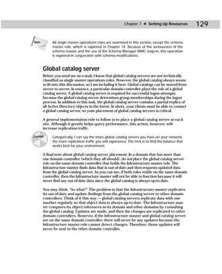 Chapter 7 ✦ Setting Up Resources           129

Note        All single master operations roles are examined in this section, except the schema
            master role, which is explored in Chapter 14. Because of the seriousness of the
            schema master and the use of the Schema Manager MMC snap-in, this operation
            is explored in conjunction with schema modifications.


       Global catalog server
       Before you send me an e-mail, I know that global catalog servers are not technically
       classified as single master operations roles. However, the global catalog always seems
       to fit into this discussion, so I am including it here. Global catalogs can be moved from
       server to server. In essence, a particular domain controller plays the role of a global
       catalog server. A global catalog server is required for successful logon attempts
       because the global catalog server determines group memberships during the logon
       process. In addition to this task, the global catalog server contains a partial replica of
       all Active Directory objects in the forest. In short, your clients must be able to contact
       a global catalog server, so your placement of global catalog servers is critical.

       A general implementation rule to follow is to place a global catalog server at each
       site. Although it greatly helps query performance, this action, however, will
       increase replication traffic.

Caution     Categorically, I can say the more global catalog servers you have on your network,
            the more replication traffic you will experience. The trick is to find the balance that
            works best for your environment.

       A final note about global catalog server placement: In a domain that has more than
       one domain controller (which they all should), do not place the global catalog server
       role on the same domain controller that holds the Infrastructure master role. The
       Infrastructure master finds data that is out-of-date and then requests updated data
       from the global catalog server. As you can see, if both roles reside on the same domain
       controller, then the Infrastructure master will not be able to function because it will
       never find any out-of-date data since the global catalog is always up-to-date.

       You may think, “So what?” The problem is that the Infrastructure master replicates
       its out-of-date and update findings from the global catalog server to other domain
       controllers. Think of it this way — global catalog servers replicate data with one
       another regularly so that object data is always up-to-date. The Infrastructure mas-
       ter compares its object references in its domain and other domains by consulting
       the global catalog. Updates are made, and then the changes are replicated to other
       domain controllers. However, if the Infrastructure master and global catalog server
       are on the same domain controller, there will never be any updates because the
       Infrastructure master role cannot detect changes. Therefore, those updates will
       never be sent to the other domain controller.
 