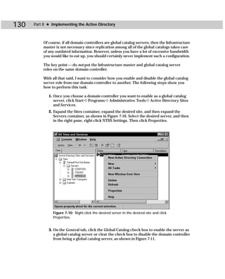 130   Part II ✦ Implementing the Active Directory



           Of course, if all domain controllers are global catalog servers, then the Infrastructure
           master is not necessary since replication among all of the global catalogs takes care
           of any outdated information. However, unless you have a lot of excessive bandwidth
           you would like to eat up, you should certainly never implement such a configuration.

           The key point — do not put the Infrastructure master and global catalog server
           roles on the same domain controller.

           With all that said, I want to consider how you enable and disable the global catalog
           server role from one domain controller to another. The following steps show you
           how to perform this task:

              1. Once you choose a domain controller you want to enable as a global catalog
                 server, click Start ➪ Programs ➪ Administrative Tools ➪ Active Directory Sites
                 and Services.
              2. Expand the Sites container, expand the desired site, and then expand the
                 Servers container, as shown in Figure 7-10. Select the desired server, and then
                 in the right pane, right-click NTDS Settings. Then click Properties.




                Figure 7-10: Right-click the desired server in the desired site and click
                Properties.


              3. On the General tab, click the Global Catalog check box to enable the server as
                 a global catalog server or clear the check box to disable the domain controller
                 from being a global catalog server, as shown in Figure 7-11.
 