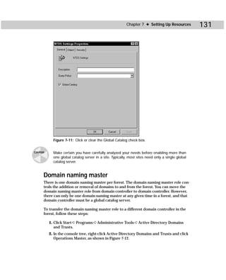 Chapter 7 ✦ Setting Up Resources         131




            Figure 7-11: Click or clear the Global Catalog check box.


Caution     Make certain you have carefully analyzed your needs before enabling more than
            one global catalog server in a site. Typically, most sites need only a single global
            catalog server.


      Domain naming master
      There is one domain naming master per forest. The domain naming master role con-
      trols the addition or removal of domains to and from the forest. You can move the
      domain naming master role from domain controller to domain controller. However,
      there can only be one domain naming master at any given time in a forest, and that
      domain controller must be a global catalog server.

      To transfer the domain naming master role to a different domain controller in the
      forest, follow these steps:

          1. Click Start ➪ Programs ➪ Administrative Tools ➪ Active Directory Domains
             and Trusts.
          2. In the console tree, right-click Active Directory Domains and Trusts and click
             Operations Master, as shown in Figure 7-12.
 