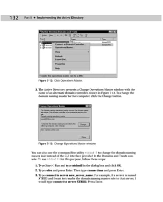 132   Part II ✦ Implementing the Active Directory




                Figure 7-12: Click Operations Master.


             3. The Active Directory presents a Change Operations Master window with the
                name of an alternate domain controller, shown in Figure 7-13. To change the
                domain naming master to that computer, click the Change button.




                Figure 7-13: Change Operations Master window


           You can also use the command-line utility ntdsutil to change the domain naming
           master role instead of the GUI interface provided in the Domains and Trusts con-
           sole. To use ntdsutil for this purpose, follow these steps:

             1. Type Start ➪ Run and type ntdsutil in the dialog box and click OK.
             2. Type roles and press Enter. Then type connections and press Enter.
             3. Type connect to server new_server_name. For example, if a server is named
                XTRI23 and I want to transfer the domain naming master role to that server, I
                would type connect to server XTRI23. Press Enter.
 