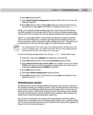Chapter 7 ✦ Setting Up Resources        133

          4. Type quit and press Enter.
          5. Type transfer domain naming master and press Enter. Choose Yes when the
             dialog box appears.
          6. Type quit and press Enter. (Typing quit brings you to the previous level, so
             you may have to type quit several times to completely exit out of ntdsutil.)

      Finally, concerning the domain naming master role, what do you do if the domain
      controller assigned to the role goes down? There is only one domain naming master
      role per forest, and to transfer the role, the domain naming master must be available.

      If there is a catastrophic failure of the domain naming master domain controller,
      such as one that will require a complete operating system reinstall, you can per-
      form an operation called “seizing the domain naming master role.” This allows you
      to authoritatively seize the role and assign it to another domain controller.

Caution     You should perform this action only if the existing domain naming master will
            never be available again. You should not transfer the role if the existing domain
            naming master will come back online or be used again.

      To seize the domain naming master role, you use ntdsutil. Follow these steps:

          1. Type Start ➪ Run, type ntdsutil in the dialog box, and click OK.
          2. Type roles and press Enter. Then type connections and press Enter.
          3. Type connect to server new_server_name. For example, if a server is named
             XTRI23 and I want to transfer the domain naming master role to that server, I
             would type connect to server XTRI23. Press Enter.
          4. Type quit and press Enter.
          5. Type seize domain naming master and press Enter.
          6. Type quit and press Enter. (You may have to type quit several times to com-
             pletely exit out of ntdsutil.)


      Infrastructure master
      The Infrastructure master manages updates for group-to-user references whenever
      the members of groups are changed. In other words, the Infrastructure master keeps
      track of which users belong to which groups in the domain. There can be only one
      Infrastructure master in the domain at any given time. When group-to-user changes
      are made, the Infrastructure master replicates those changes to other domain con-
      trollers in the domain through multimaster replication.

      You can move the Infrastructure master role among domain controllers within a
      domain, but you should not move the Infrastructure master role to a global catalog
      server. However, the Infrastructure master should be well connected to a global cat-
      alog server for the best performance.
 