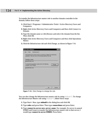 134   Part II ✦ Implementing the Active Directory



           To transfer the Infrastructure master role to another domain controller in the
           domain, follow these steps:

              1. Click Start ➪ Programs ➪ Administrative Tools ➪ Active Directory Users and
                 Computers.
              2. Right-click Active Directory Users and Computers and then click Connect to
                 Domain.
              3. Type the domain name or click Browse and select the domain from the list.
                 Then click OK.
              4. Right-click Active Directory Users and Computers and then click Operations
                 Master.
              5. Click the Infrastructure tab and click Change, as shown in Figure 7-14.




                Figure 7-14: Click Change to change the role.


           You can also change the Infrastructure master role by using ntdsutil. To change
           the Infrastructure Master role using ntdsutil, follow these steps:

              1. Type Start ➪ Run, type ntdsutil in the dialog box and click OK.
              2. Type roles and press Enter. Then type connections and press Enter.
              3. Type connect to server new_server_name. For example, if a server is named
                 XTRI23 and I want to transfer the Infrastructure master role to that server, I
                 would type connect to server XTRI23. Press Enter.
 