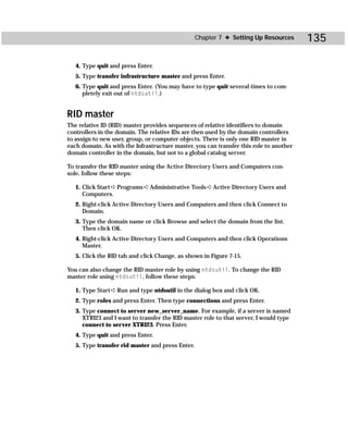 Chapter 7 ✦ Setting Up Resources      135

   4. Type quit and press Enter.
   5. Type transfer infrastructure master and press Enter.
   6. Type quit and press Enter. (You may have to type quit several times to com-
      pletely exit out of ntdsutil.)


RID master
The relative ID (RID) master provides sequences of relative identifiers to domain
controllers in the domain. The relative IDs are then used by the domain controllers
to assign to new user, group, or computer objects. There is only one RID master in
each domain. As with the Infrastructure master, you can transfer this role to another
domain controller in the domain, but not to a global catalog server.

To transfer the RID master using the Active Directory Users and Computers con-
sole, follow these steps:

   1. Click Start ➪ Programs ➪ Administrative Tools ➪ Active Directory Users and
      Computers.
   2. Right-click Active Directory Users and Computers and then click Connect to
      Domain.
   3. Type the domain name or click Browse and select the domain from the list.
      Then click OK.
   4. Right-click Active Directory Users and Computers and then click Operations
      Master.
   5. Click the RID tab and click Change, as shown in Figure 7-15.

You can also change the RID master role by using ntdsutil. To change the RID
master role using ntdsutil, follow these steps:

   1. Type Start ➪ Run and type ntdsutil in the dialog box and click OK.
   2. Type roles and press Enter. Then type connections and press Enter.
   3. Type connect to server new_server_name. For example, if a server is named
      XTRI23 and I want to transfer the RID master role to that server, I would type
      connect to server XTRI23. Press Enter.
   4. Type quit and press Enter.
   5. Type transfer rid master and press Enter.
 