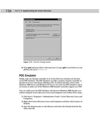 136   Part II ✦ Implementing the Active Directory




                Figure 7-15: Click the Change button.


              6. Type quit and press Enter. (You may have to type quit several times to com-
                 pletely exit out of ntdsutil.)


           PDC Emulator
           Finally, only one domain controller in an Active Directory domain can function
           as the PDC Emulator. The PDC Emulator acts like a primary domain controller to
           downlevel servers and clients (Windows NT). In mixed networks, where both
           Windows 2000 Server and Windows NT Server are used, the PDC Emulator role is
           necessary to make one of the Windows 2000 domain controllers appear as a PDC.

           You can easily move the PDC Emulator role between Windows 2000 domain con-
           trollers using the Active Directory Users and Computers tool. Follow these steps:

              1. Click Start ➪ Programs ➪ Administrative Tools ➪ Active Directory Users and
                 Computers.
              2. Right-click Active Directory Users and Computers and then click Connect to
                 Domain.
              3. Type the domain name or click Browse and select the domain from the list.
                 Then click OK.
 