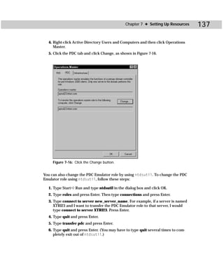 Chapter 7 ✦ Setting Up Resources     137

  4. Right-click Active Directory Users and Computers and then click Operations
     Master.
  5. Click the PDC tab and click Change, as shown in Figure 7-16.




     Figure 7-16: Click the Change button.


You can also change the PDC Emulator role by using ntdsutil. To change the PDC
Emulator role using ntdsutil, follow these steps:

  1. Type Start ➪ Run and type ntdsutil in the dialog box and click OK.
  2. Type roles and press Enter. Then type connections and press Enter.
  3. Type connect to server new_server_name. For example, if a server is named
     XTRI23 and I want to transfer the PDC Emulator role to that server, I would
     type connect to server XTRI23. Press Enter.
  4. Type quit and press Enter.
  5. Type transfer pdc and press Enter.
  6. Type quit and press Enter. (You may have to type quit several times to com-
     pletely exit out of ntdsutil.)
 