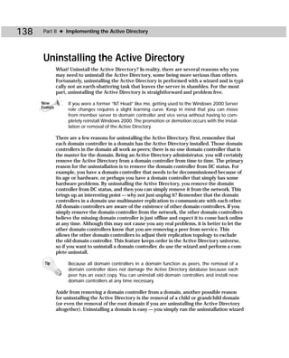 138    Part II ✦ Implementing the Active Directory




       Uninstalling the Active Directory
                What! Uninstall the Active Directory? In reality, there are several reasons why you
                may need to uninstall the Active Directory, some being more serious than others.
                Fortunately, uninstalling the Active Directory is performed with a wizard and is typi-
                cally not an earth-shattering task that leaves the server in shambles. For the most
                part, uninstalling the Active Directory is straightforward and problem free.

      New            If you were a former “NT Head” like me, getting used to the Windows 2000 Server
      Feature
                     role changes requires a slight learning curve. Keep in mind that you can move
                     from member server to domain controller and vice versa without having to com-
                     pletely reinstall Windows 2000. The promotion or demotion occurs with the instal-
                     lation or removal of the Active Directory.

                There are a few reasons for uninstalling the Active Directory. First, remember that
                each domain controller in a domain has the Active Directory installed. Those domain
                controllers in the domain all work as peers; there is no one domain controller that is
                the master for the domain. Being an Active Directory administrator, you will certainly
                remove the Active Directory from a domain controller from time to time. The primary
                reason for the uninstallation is to remove the domain controller from DC status. For
                example, you have a domain controller that needs to be decommissioned because of
                its age or hardware, or perhaps you have a domain controller that simply has some
                hardware problems. By uninstalling the Active Directory, you remove the domain
                controller from DC status, and then you can simply remove it from the network. This
                brings up an interesting point — why not just unplug it? Remember that the domain
                controllers in a domain use multimaster replication to communicate with each other.
                All domain controllers are aware of the existence of other domain controllers. If you
                simply remove the domain controller from the network, the other domain controllers
                believe the missing domain controller is just offline and expect it to come back online
                at any time. Although this may not cause you any real problems, it is better to let the
                other domain controllers know that you are removing a peer from service. This
                allows the other domain controllers to adjust their replication topology to exclude
                the old domain controller. This feature keeps order in the Active Directory universe,
                so if you want to uninstall a domain controller, do use the wizard and perform a com-
                plete uninstall.

       Tip           Because all domain controllers in a domain function as peers, the removal of a
                     domain controller does not damage the Active Directory database because each
                     peer has an exact copy. You can uninstall old domain controllers and install new
                     domain controllers at any time necessary.

                Aside from removing a domain controller from a domain, another possible reason
                for uninstalling the Active Directory is the removal of a child or grandchild domain
                (or even the removal of the root domain if you are uninstalling the Active Directory
                altogether). Uninstalling a domain is easy — you simply run the uninstallation wizard
 