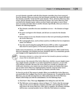 Chapter 7 ✦ Setting Up Resources          139

      on each domain controller until all of the domain controllers have been removed
      from the domain. When you remove the last domain controller, the wizard will ask if
      the domain controller “is the last DC in the domain.” If it is, all Active Directory data
      is lost, and the domain is disconnected from its parent. Any Active Directory data
      you had in the domain is gone, unless you have made some plans to move those
      users accounts and other data to another domain. Specifically, when you remove a
      domain, the following happens:

          ✦ The domain controllers become standalone servers — the domain no longer
            exists.
          ✦ No users can logon to the domain, and all user accounts for the domain
            are lost.
          ✦ Users cannot access any domain resources that were previously provided by
            the Active Directory.
          ✦ All cryptographic keys, such as those used in a Certificate Services implemen-
            tation, are deleted.
          ✦ Any data stored using Encrypting File System (EFS) or other cryptographic
            data must be unencrypted, or it becomes permanently inaccessible.

      Under most circumstances, you will not be removing domains. With careful Active
      Directory planning, your domain structure should be able to accommodate growth
      and changes in the organization for several years.

Caution     Removing a domain is a serious task and one that should be planned carefully to
            ensure that no desirable data is lost.

      As you can see, the removal of the Active Directory, whether you are simply remov-
      ing a single domain controller or an entire domain/forest structure, occurs with
      each domain controller. Because the Active Directory is built on a domain con-
      troller peer structure, you cannot run one wizard or press one button that wipes
      out an entire Active Directory implementation. Instead, removal of the Active
      Directory occurs on a domain controller by domain controller basis.

      So, how do you do it? The answer is simple. When you installed the Active Directory,
      you used either the Configure Your Server tool or dcpromo.exe. To uninstall the Active
      Directory, you can only use dcpromo.exe. This action starts the Active Directory
      Wizard, which helps you with the uninstallation. Use the following steps:

          1. Click Start ➪ Run. Then type dcpromo in the dialog box and click OK.
          2. The Welcome screen appears, shown in Figure 7-17. Notice that the message
             tells you the server is already a domain controller, and running this wizard
             will remove the Active Directory. After this is complete, the domain controller
             will become a normal member server. Click the Next button to continue.
 