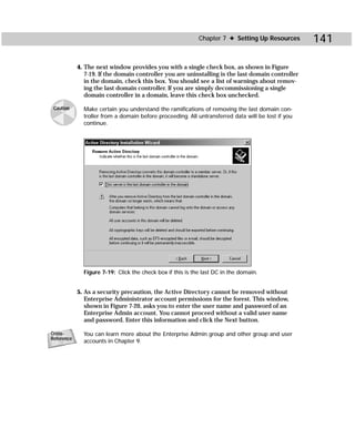 Chapter 7 ✦ Setting Up Resources        141

            4. The next window provides you with a single check box, as shown in Figure
               7-19. If the domain controller you are uninstalling is the last domain controller
               in the domain, check this box. You should see a list of warnings about remov-
               ing the last domain controller. If you are simply decommissioning a single
               domain controller in a domain, leave this check box unchecked.

 Caution      Make certain you understand the ramifications of removing the last domain con-
              troller from a domain before proceeding. All untransferred data will be lost if you
              continue.




              Figure 7-19: Click the check box if this is the last DC in the domain.


            5. As a security precaution, the Active Directory cannot be removed without
               Enterprise Administrator account permissions for the forest. This window,
               shown in Figure 7-20, asks you to enter the user name and password of an
               Enterprise Admin account. You cannot proceed without a valid user name
               and password. Enter this information and click the Next button.

Cross-        You can learn more about the Enterprise Admin group and other group and user
Reference
              accounts in Chapter 9.
 