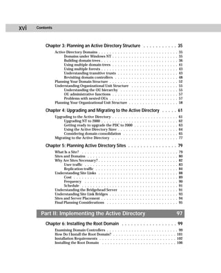 xvi   Contents



          Chapter 3: Planning an Active Directory Structure . . . . . . . . . . . 35
                 Active Directory Domains . . . . . . . . . . . .               .   .   .   .   .   .   .   .   .   .   .   .   .   .   .   .   .   35
                      Domains under Windows NT . . . . . . .                    .   .   .   .   .   .   .   .   .   .   .   .   .   .   .   .   .   35
                      Building domain trees . . . . . . . . . . .               .   .   .   .   .   .   .   .   .   .   .   .   .   .   .   .   .   36
                      Using multiple domain trees . . . . . . .                 .   .   .   .   .   .   .   .   .   .   .   .   .   .   .   .   .   41
                      Using multiple forests . . . . . . . . . . .              .   .   .   .   .   .   .   .   .   .   .   .   .   .   .   .   .   43
                      Understanding transitive trusts . . . . .                 .   .   .   .   .   .   .   .   .   .   .   .   .   .   .   .   .   43
                      Revisiting domain controllers . . . . . .                 .   .   .   .   .   .   .   .   .   .   .   .   .   .   .   .   .   48
                 Planning Your Domain Structure . . . . . . . .                 .   .   .   .   .   .   .   .   .   .   .   .   .   .   .   .   .   52
                 Understanding Organizational Unit Structure                    .   .   .   .   .   .   .   .   .   .   .   .   .   .   .   .   .   55
                      Understanding the OU hierarchy . . . .                    .   .   .   .   .   .   .   .   .   .   .   .   .   .   .   .   .   55
                      OU administrative functions . . . . . . .                 .   .   .   .   .   .   .   .   .   .   .   .   .   .   .   .   .   57
                      Problems with nested OUs . . . . . . . .                  .   .   .   .   .   .   .   .   .   .   .   .   .   .   .   .   .   57
                 Planning Your Organizational Unit Structure .                  .   .   .   .   .   .   .   .   .   .   .   .   .   .   .   .   .   58

          Chapter 4: Upgrading and Migrating to the Active Directory . . . . . 61
                 Upgrading to the Active Directory . . . . . . . .                  .   .   .   .   .   .   .   .   .   .   .   .   .   .   .   .   61
                      Upgrading NT to 2000 . . . . . . . . . . . .                  .   .   .   .   .   .   .   .   .   .   .   .   .   .   .   .   62
                      Getting ready to upgrade the PDC to 2000                      .   .   .   .   .   .   .   .   .   .   .   .   .   .   .   .   63
                      Using the Active Directory Sizer . . . . . .                  .   .   .   .   .   .   .   .   .   .   .   .   .   .   .   .   64
                      Considering domain consolidation . . . .                      .   .   .   .   .   .   .   .   .   .   .   .   .   .   .   .   65
                 Migrating to the Active Directory . . . . . . . .                  .   .   .   .   .   .   .   .   .   .   .   .   .   .   .   .   77

          Chapter 5: Planning Active Directory Sites . . . . . . . . . . . . . . . . 79
                 What Is a Site? . . . . . . . . . . . . . .    .   .   .   .   .   .   .   .   .   .   .   .   .   .   .   .   .   .   .   .   .   79
                 Sites and Domains . . . . . . . . . . . .      .   .   .   .   .   .   .   .   .   .   .   .   .   .   .   .   .   .   .   .   .   80
                 Why Are Sites Necessary? . . . . . . . .       .   .   .   .   .   .   .   .   .   .   .   .   .   .   .   .   .   .   .   .   .   82
                       User traffic . . . . . . . . . . . . .   .   .   .   .   .   .   .   .   .   .   .   .   .   .   .   .   .   .   .   .   .   83
                       Replication traffic . . . . . . . . .    .   .   .   .   .   .   .   .   .   .   .   .   .   .   .   .   .   .   .   .   .   84
                 Understanding Site Links . . . . . . . .       .   .   .   .   .   .   .   .   .   .   .   .   .   .   .   .   .   .   .   .   .   88
                       Cost . . . . . . . . . . . . . . . . .   .   .   .   .   .   .   .   .   .   .   .   .   .   .   .   .   .   .   .   .   .   89
                       Frequency . . . . . . . . . . . . .      .   .   .   .   .   .   .   .   .   .   .   .   .   .   .   .   .   .   .   .   .   90
                       Schedule . . . . . . . . . . . . . .     .   .   .   .   .   .   .   .   .   .   .   .   .   .   .   .   .   .   .   .   .   91
                 Understanding the Bridgehead Server            .   .   .   .   .   .   .   .   .   .   .   .   .   .   .   .   .   .   .   .   .   91
                 Understanding Site Link Bridges . . . .        .   .   .   .   .   .   .   .   .   .   .   .   .   .   .   .   .   .   .   .   .   93
                 Sites and Server Placement . . . . . . .       .   .   .   .   .   .   .   .   .   .   .   .   .   .   .   .   .   .   .   .   .   94
                 Final Planning Considerations . . . . .        .   .   .   .   .   .   .   .   .   .   .   .   .   .   .   .   .   .   .   .   .   95


        Part II: Implementing the Active Directory                                                                                              97
          Chapter 6: Installing the Root Domain . . . . . . . . . . . . . . . . . . 99
                 Examining Domain Controllers . . . . . . . . . . . . . . . . . . . . . . . . . . 99
                 How Do I Install the Root Domain? . . . . . . . . . . . . . . . . . . . . . . . 101
                 Installation Requirements . . . . . . . . . . . . . . . . . . . . . . . . . . . . 102
                 Installing the Root Domain . . . . . . . . . . . . . . . . . . . . . . . . . . . 106
 